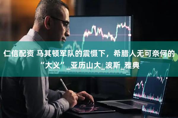 仁信配资 马其顿军队的震慑下，希腊人无可奈何的“大义”_亚历山大_波斯_雅典