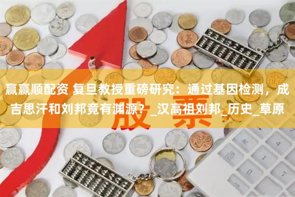赢赢顺配资 复旦教授重磅研究：通过基因检测，成吉思汗和刘邦竟有渊源？_汉高祖刘邦_历史_草原
