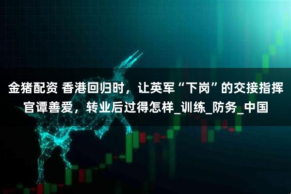 金猪配资 香港回归时，让英军“下岗”的交接指挥官谭善爱，转业后过得怎样_训练_防务_中国
