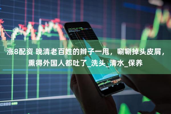 涨8配资 晚清老百姓的辫子一甩，唰唰掉头皮屑，熏得外国人都吐了_洗头_清水_保养