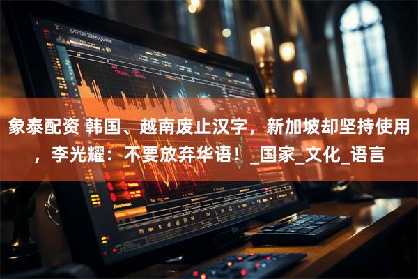 象泰配资 韩国、越南废止汉字，新加坡却坚持使用，李光耀：不要放弃华语！_国家_文化_语言