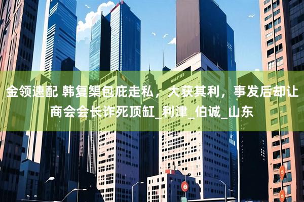 金领速配 韩复榘包庇走私，大获其利，事发后却让商会会长诈死顶缸_利津_伯诚_山东