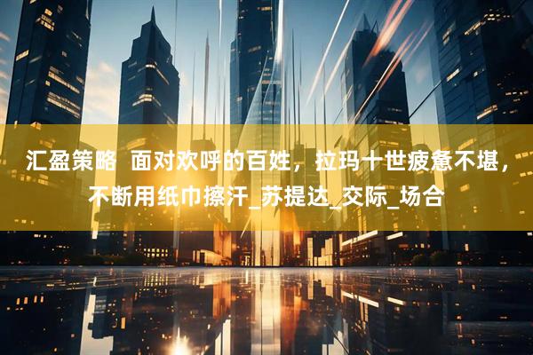 汇盈策略  面对欢呼的百姓，拉玛十世疲惫不堪，不断用纸巾擦汗_苏提达_交际_场合