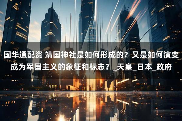 国华通配资 靖国神社是如何形成的？又是如何演变成为军国主义的象征和标志？_天皇_日本_政府