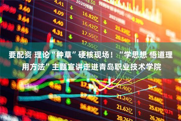 要配资 理论“种草”硬核现场！“学思想 悟道理 用方法”主题宣讲走进青岛职业技术学院