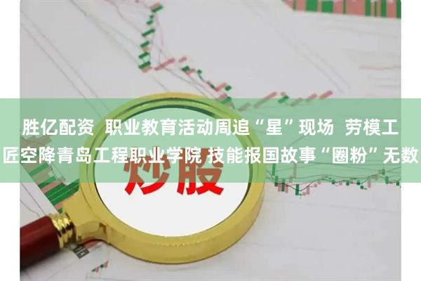 胜亿配资  职业教育活动周追“星”现场  劳模工匠空降青岛工程职业学院 技能报国故事“圈粉”无数