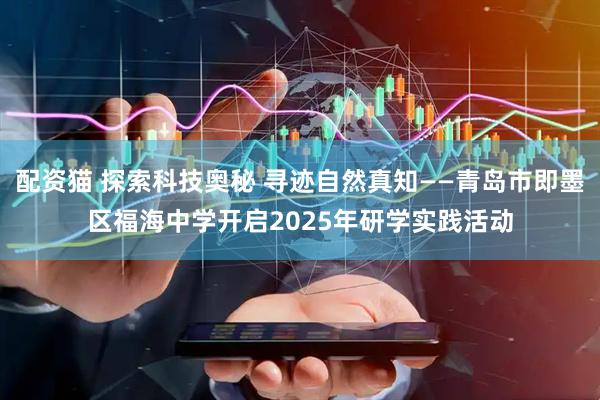 配资猫 探索科技奥秘 寻迹自然真知——青岛市即墨区福海中学开启2025年研学实践活动