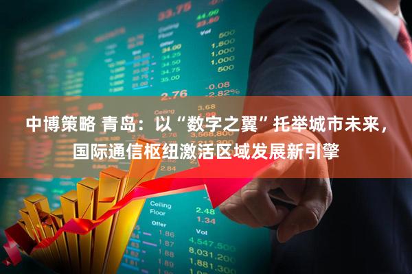 中博策略 青岛：以“数字之翼”托举城市未来，国际通信枢纽激活区域发展新引擎