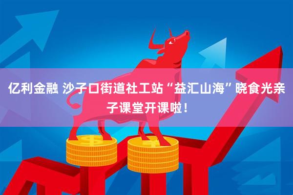 亿利金融 沙子口街道社工站“益汇山海”晓食光亲子课堂开课啦！