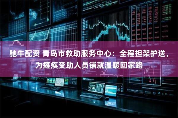 驰牛配资 青岛市救助服务中心：全程担架护送，为瘫痪受助人员铺就温暖回家路