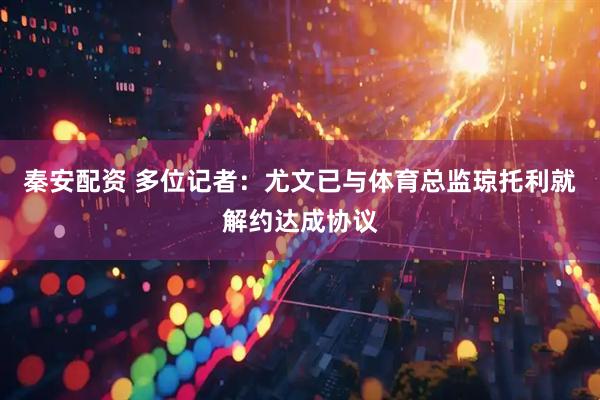 秦安配资 多位记者：尤文已与体育总监琼托利就解约达成协议