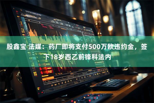 股鑫宝 法媒：药厂即将支付500万欧违约金，签下18岁西乙前锋科法内