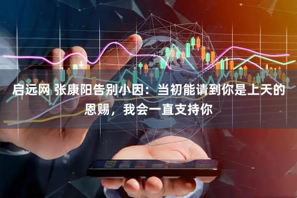 启远网 张康阳告别小因：当初能请到你是上天的恩赐，我会一直支持你