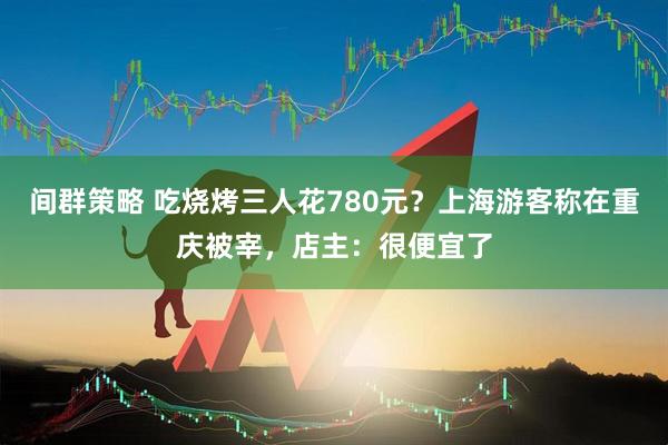 间群策略 吃烧烤三人花780元？上海游客称在重庆被宰，店主：很便宜了