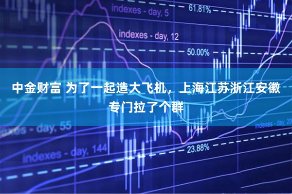 中金财富 为了一起造大飞机，上海江苏浙江安徽专门拉了个群