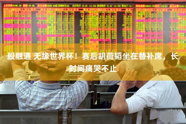 股融通 无缘世界杯！赛后胡荷韬坐在替补席，长时间痛哭不止