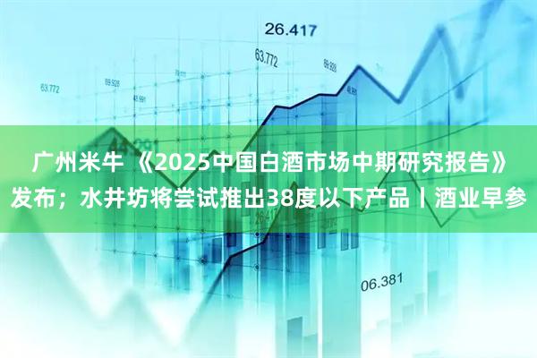 广州米牛 《2025中国白酒市场中期研究报告》发布；水井坊将尝试推出38度以下产品丨酒业早参