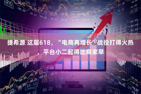 捷希源 这届618，“电商再增长”战役打得火热，平台小二起得比商家早