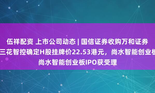 伍祥配资 上市公司动态 | 国信证券收购万和证券审核通过，三花智控确定H股挂牌价22.53港元，尚水智能创业板IPO获受理