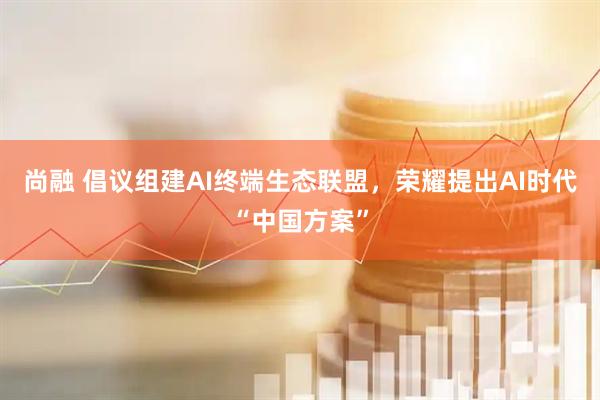 尚融 倡议组建AI终端生态联盟，荣耀提出AI时代“中国方案”
