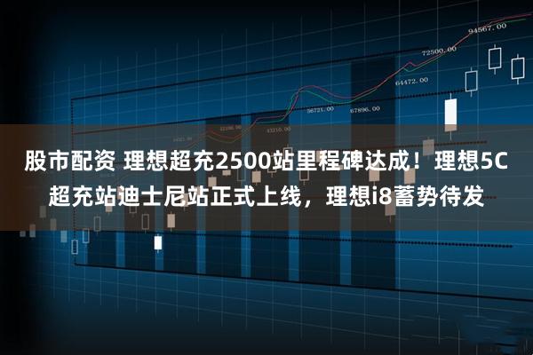 股市配资 理想超充2500站里程碑达成！理想5C超充站迪士尼站正式上线，理想i8蓄势待发