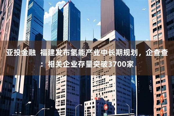 亚投金融  福建发布氢能产业中长期规划，企查查：相关企业存量突破3700家