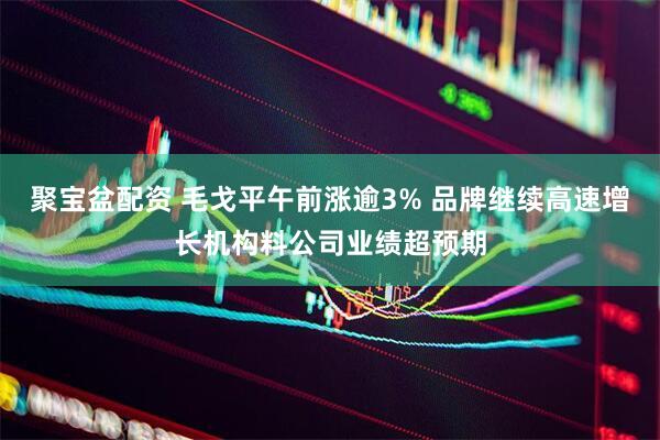 聚宝盆配资 毛戈平午前涨逾3% 品牌继续高速增长机构料公司业绩超预期