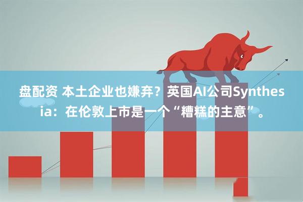 盘配资 本土企业也嫌弃？英国AI公司Synthesia：在伦敦上市是一个“糟糕的主意”。