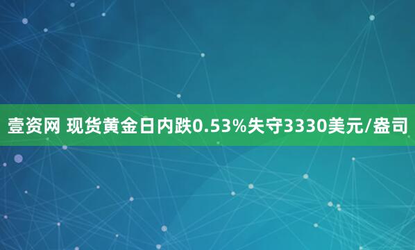 壹资网 现货黄金日内跌0.53%失守3330美元/盎司