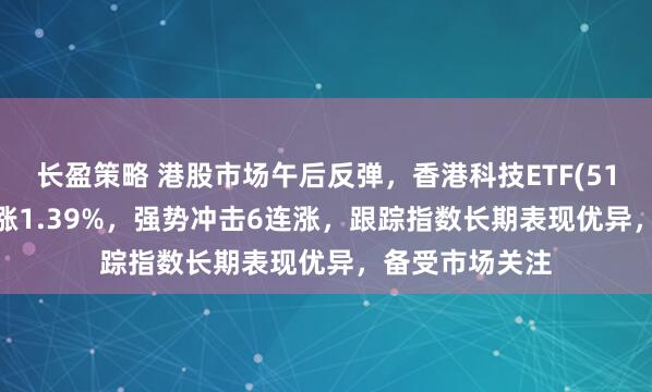 长盈策略 港股市场午后反弹，香港科技ETF(513560)拉升上涨1.39%，强势冲击6连涨，跟踪指数长期表现优异，备受市场关注