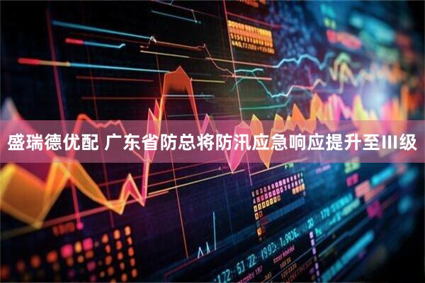 盛瑞德优配 广东省防总将防汛应急响应提升至Ⅲ级