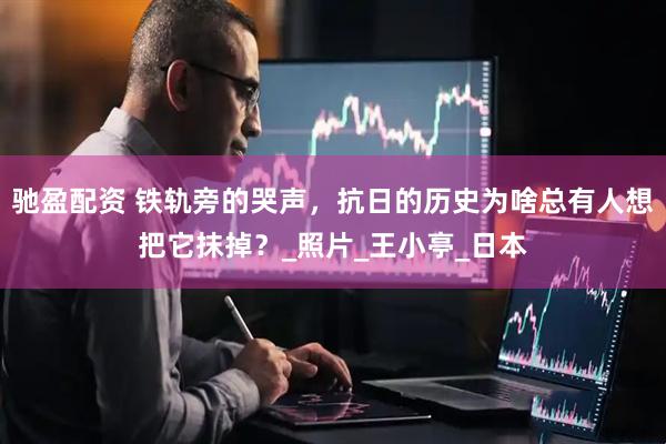 驰盈配资 铁轨旁的哭声，抗日的历史为啥总有人想把它抹掉？_照片_王小亭_日本