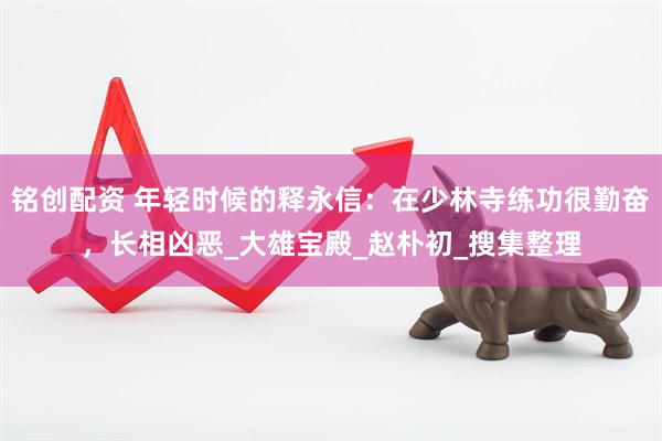 铭创配资 年轻时候的释永信：在少林寺练功很勤奋，长相凶恶_大雄宝殿_赵朴初_搜集整理