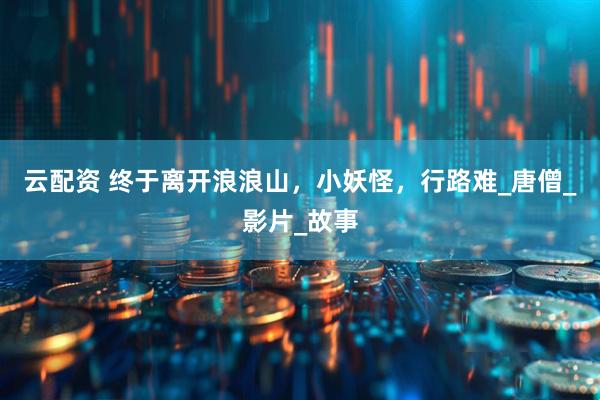 云配资 终于离开浪浪山，小妖怪，行路难_唐僧_影片_故事