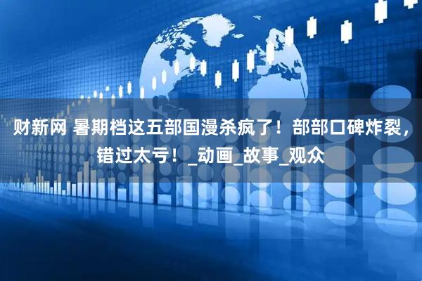 财新网 暑期档这五部国漫杀疯了！部部口碑炸裂，错过太亏！_动画_故事_观众