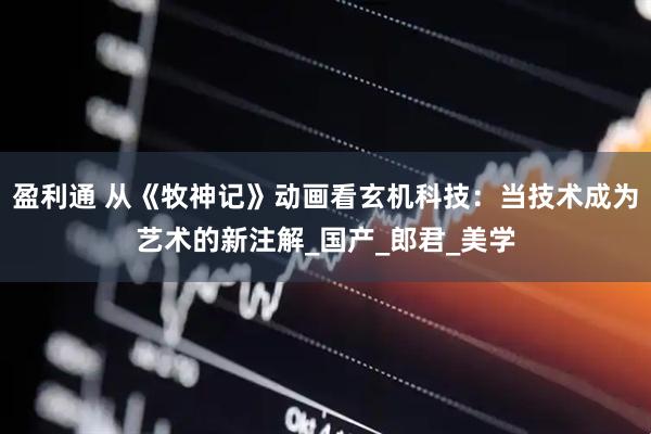 盈利通 从《牧神记》动画看玄机科技：当技术成为艺术的新注解_国产_郎君_美学