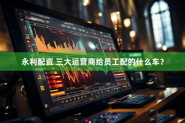 永利配资 三大运营商给员工配的什么车？