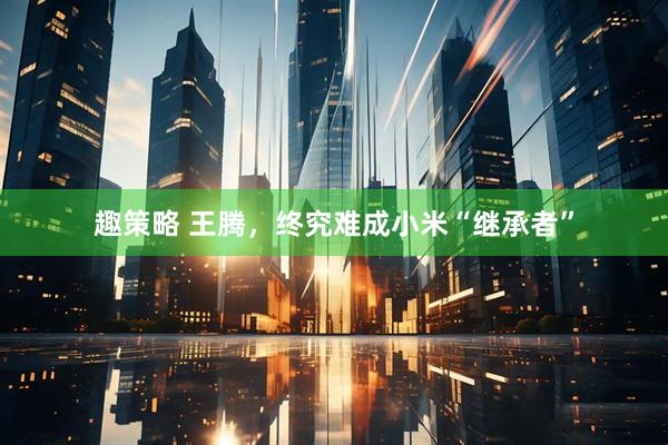 趣策略 王腾，终究难成小米“继承者”