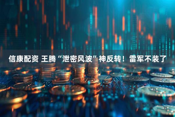 信康配资 王腾“泄密风波”神反转！雷军不装了