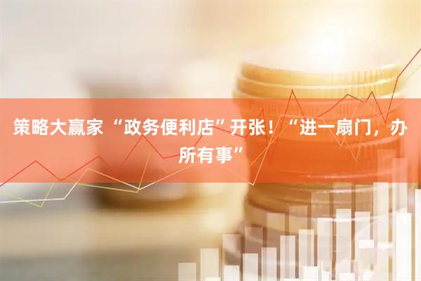 策略大赢家 “政务便利店”开张！“进一扇门，办所有事”