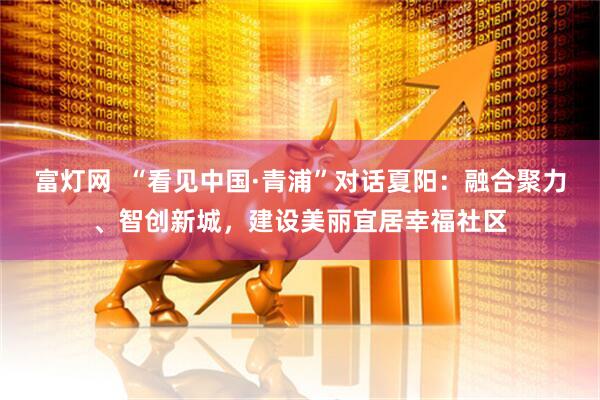 富灯网  “看见中国·青浦”对话夏阳：融合聚力、智创新城，建设美丽宜居幸福社区