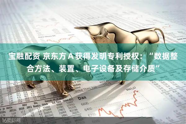 宝融配资 京东方Ａ获得发明专利授权：“数据整合方法、装置、电子设备及存储介质”