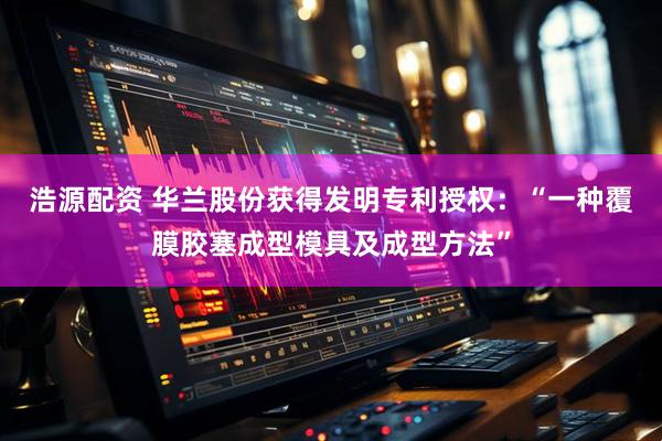 浩源配资 华兰股份获得发明专利授权：“一种覆膜胶塞成型模具及成型方法”