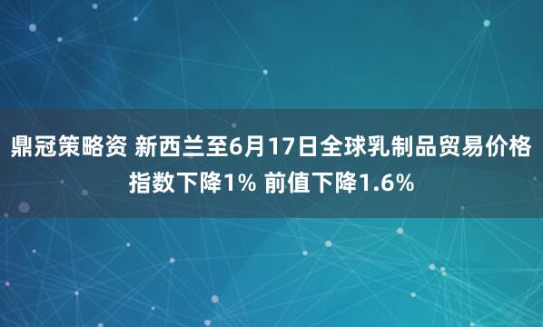 鼎冠策略资 新西兰至6月17日全球乳制品贸易价格指数下降1% 前值下降1.6%