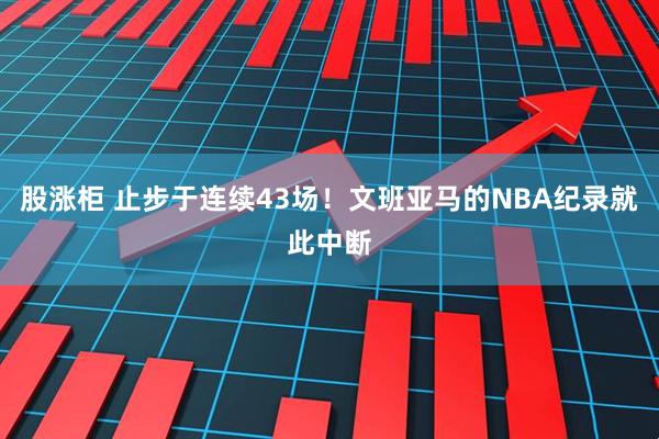股涨柜 止步于连续43场！文班亚马的NBA纪录就此中断