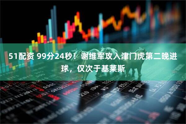 51配资 99分24秒！谢维军攻入津门虎第二晚进球，仅次于基莱斯