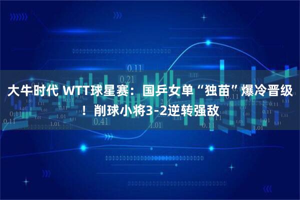 大牛时代 WTT球星赛：国乒女单“独苗”爆冷晋级！削球小将3-2逆转强敌