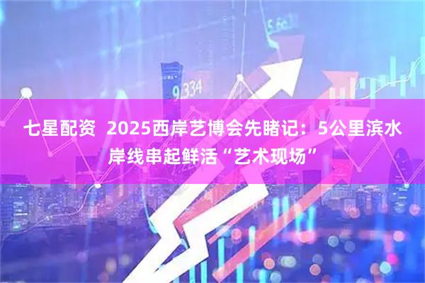 七星配资  2025西岸艺博会先睹记：5公里滨水岸线串起鲜活“艺术现场”