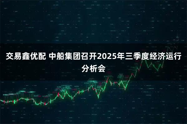 交易鑫优配 中船集团召开2025年三季度经济运行分析会