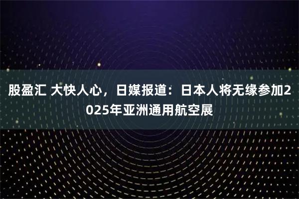 股盈汇 大快人心，日媒报道：日本人将无缘参加2025年亚洲通用航空展
